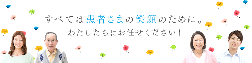 すべては患者様の笑顔のために。わたしたちにお任せください！