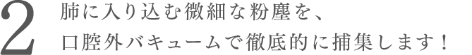 肺に入り込む微細な粉塵を、
口腔外バキュームで徹底的に捕集します！