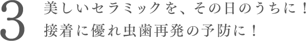 美しいセラミックを、その日のうちに！ 接着に優れ虫歯再発になりづらい。
