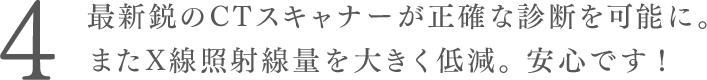 最新鋭のCTスキャナーが正確な診断を可能に。またX線照射線量を大きく低減。安心です！