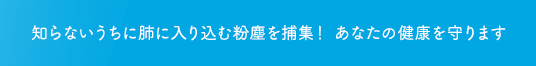 知らないうちに肺に入り込む粉塵を捕集！ あなたの健康を守ります