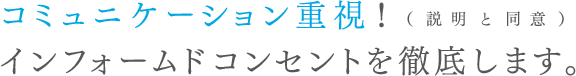 コミュニケーション重視！ インフォームドコンセントを徹底します。