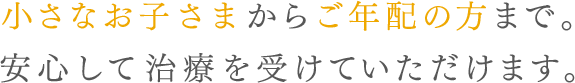 小さなお子様からご年配の方まで。 安心して治療を受けていただけます。