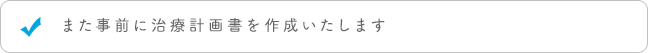 また事前に治療計画書を作成いたします