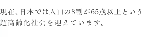 現在、日本では人口の3割が65歳以上という
  超高齢化社会を迎えています。